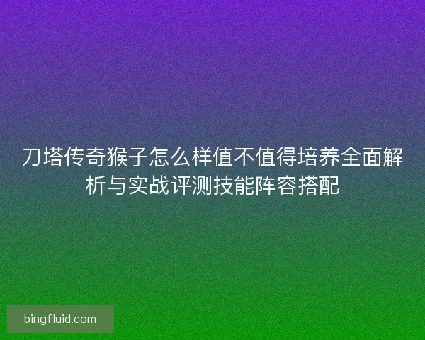 刀塔传奇猴子怎么样值不值得培养全面解析与实战评测技能阵容搭配