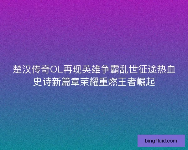 楚汉传奇OL再现英雄争霸乱世征途热血史诗新篇章荣耀重燃王者崛起
