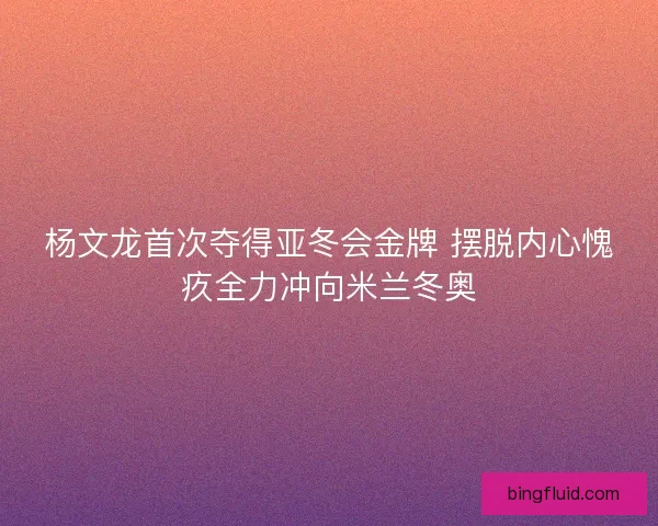 杨文龙首次夺得亚冬会金牌 摆脱内心愧疚全力冲向米兰冬奥