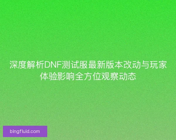 深度解析DNF测试服最新版本改动与玩家体验影响全方位观察动态