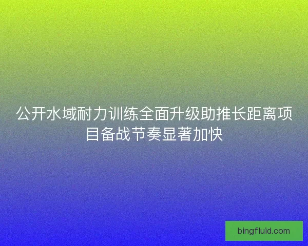 公开水域耐力训练全面升级助推长距离项目备战节奏显著加快
