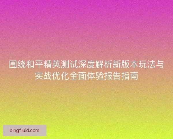 围绕和平精英测试深度解析新版本玩法与实战优化全面体验报告指南