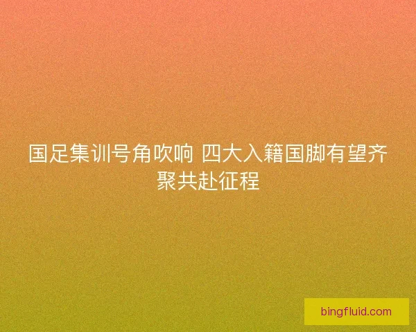 国足集训号角吹响 四大入籍国脚有望齐聚共赴征程